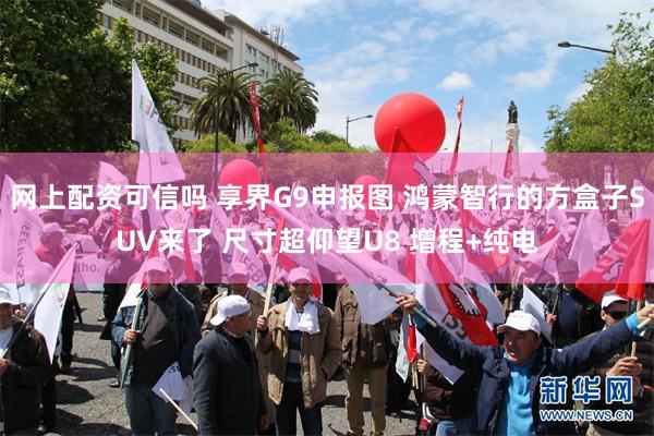 网上配资可信吗 享界G9申报图 鸿蒙智行的方盒子SUV来了 尺寸超仰望U8 增程+纯电