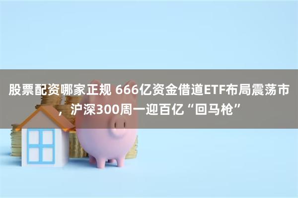 股票配资哪家正规 666亿资金借道ETF布局震荡市,沪深300周一迎百亿“回马枪”