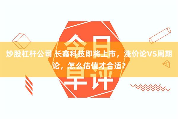 炒股杠杆公司 长鑫科技即将上市，涨价论VS周期论，怎么估值才合适？