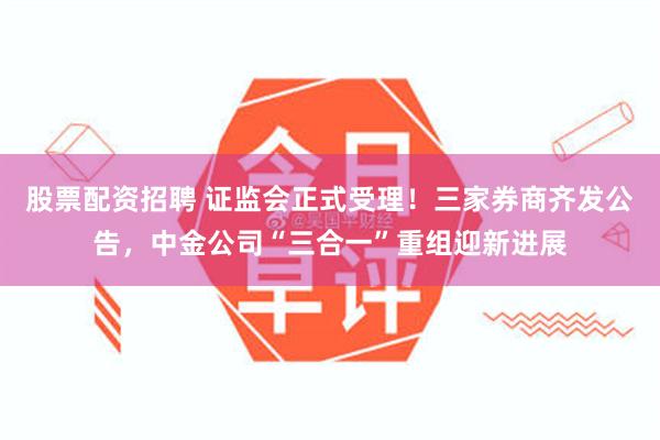 股票配资招聘 证监会正式受理!三家券商齐发公告,中金公司“三合一”重组迎新进展