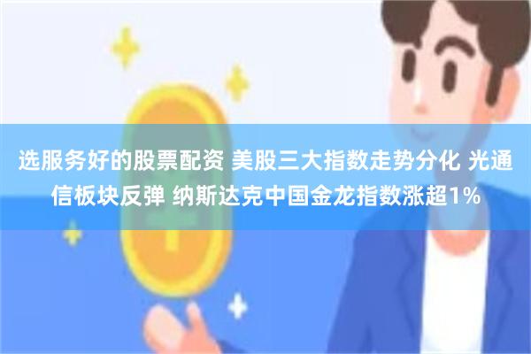 选服务好的股票配资 美股三大指数走势分化 光通信板块反弹 纳斯达克中国金龙指数涨超1%