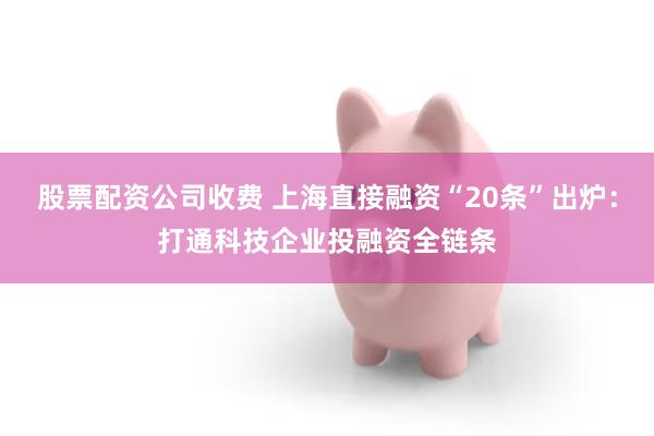 股票配资公司收费 上海直接融资“20条”出炉:打通科技企业投融资全链条