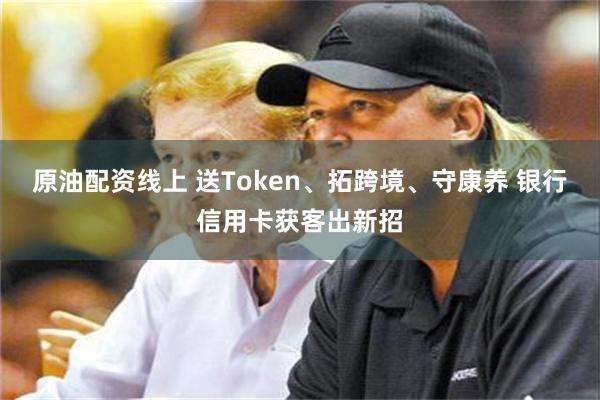 原油配资线上 送Token、拓跨境、守康养 银行信用卡获客出新招