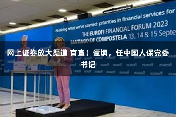 网上证劵放大渠道 官宣！谭炯，任中国人保党委书记