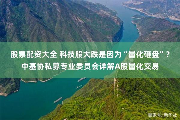 股票配资大全 科技股大跌是因为“量化砸盘”?中基协私募专业委员会详解A股量化交易