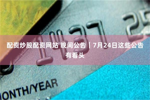 配资炒股配资网站 晚间公告｜7月24日这些公告有看头