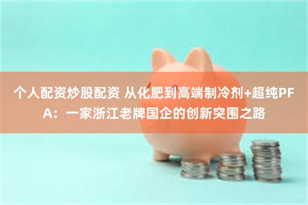 个人配资炒股配资 从化肥到高端制冷剂+超纯PFA：一家浙江老牌国企的创新突围之路