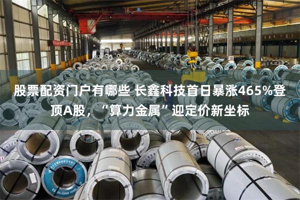股票配资门户有哪些 长鑫科技首日暴涨465%登顶A股，“算力金属”迎定价新坐标