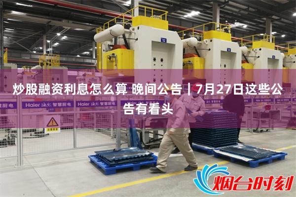 炒股融资利息怎么算 晚间公告｜7月27日这些公告有看头