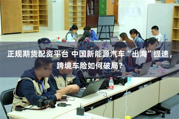 正规期货配资平台 中国新能源汽车“出海”提速，跨境车险如何破局？