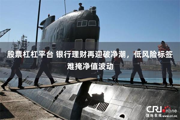 股票杠杠平台 银行理财再迎破净潮，低风险标签难掩净值波动