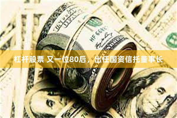 杠杆股票 又一位80后，出任国资信托董事长