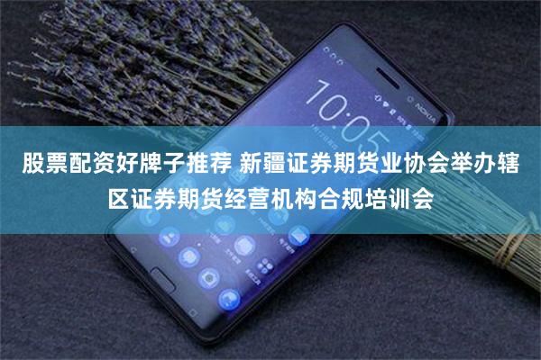 股票配资好牌子推荐 新疆证券期货业协会举办辖区证券期货经营机构合规培训会