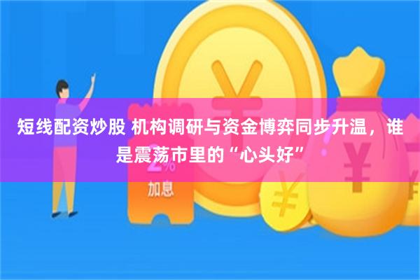 短线配资炒股 机构调研与资金博弈同步升温，谁是震荡市里的“心头好”