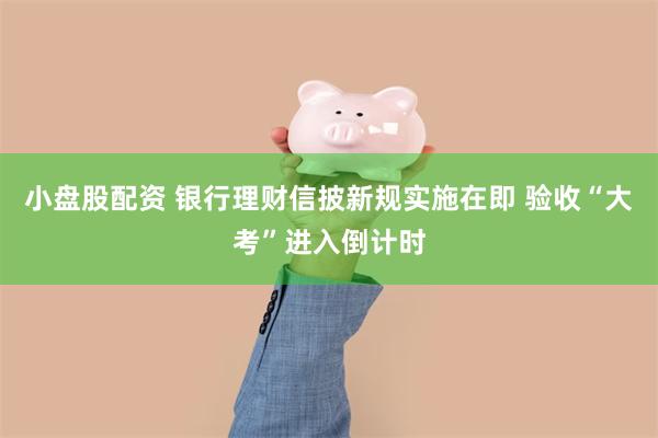 小盘股配资 银行理财信披新规实施在即 验收“大考”进入倒计时