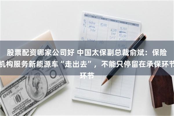 股票配资哪家公司好 中国太保副总裁俞斌：保险机构服务新能源车“走出去”，不能只停留在承保环节