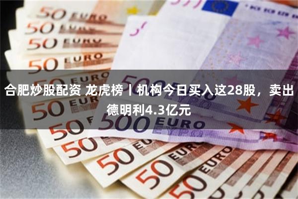 合肥炒股配资 龙虎榜丨机构今日买入这28股，卖出德明利4.3亿元