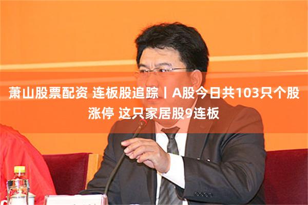 萧山股票配资 连板股追踪丨A股今日共103只个股涨停 这只家居股9连板