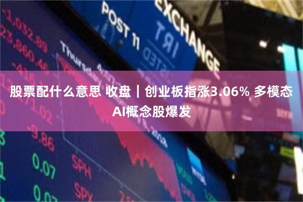 股票配什么意思 收盘|创业板指涨3.06% 多模态AI概念股爆发