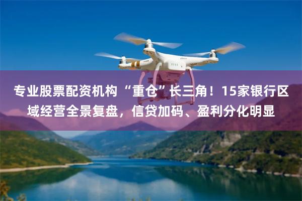 专业股票配资机构 “重仓”长三角！15家银行区域经营全景复盘，信贷加码、盈利分化明显