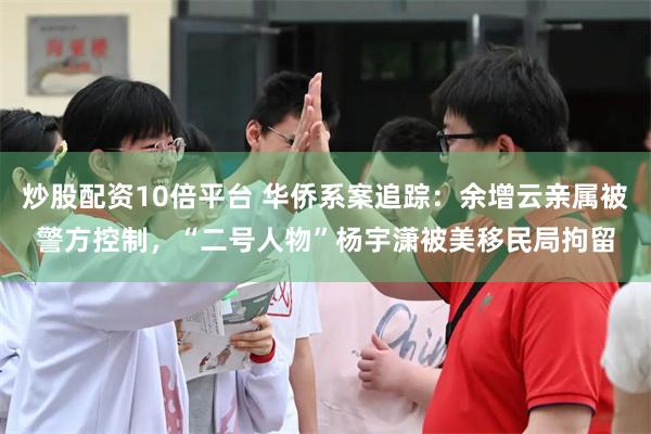 炒股配资10倍平台 华侨系案追踪：余增云亲属被警方控制，“二号人物”杨宇潇被美移民局拘留