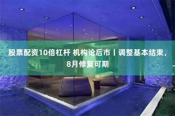 股票配资10倍杠杆 机构论后市丨调整基本结束，8月修复可期