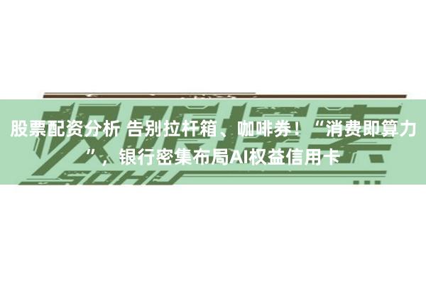股票配资分析 告别拉杆箱、咖啡券！“消费即算力”，银行密集布局AI权益信用卡