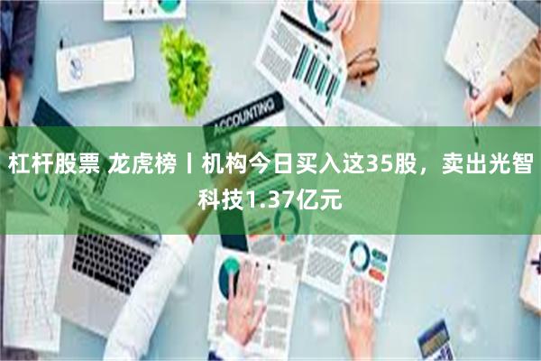 杠杆股票 龙虎榜丨机构今日买入这35股，卖出光智科技1.37亿元
