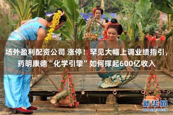 场外盈利配资公司 涨停！罕见大幅上调业绩指引，药明康德“化学引擎”如何撑起600亿收入