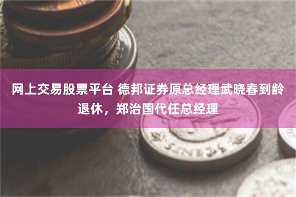 网上交易股票平台 德邦证券原总经理武晓春到龄退休，郑治国代任总经理