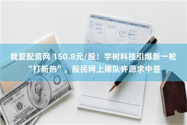 我爱配资网 150.8元/股！宇树科技引爆新一轮“打新热”，股民网上排队许愿求中签