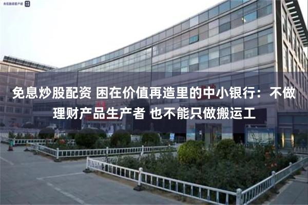 免息炒股配资 困在价值再造里的中小银行：不做理财产品生产者 也不能只做搬运工