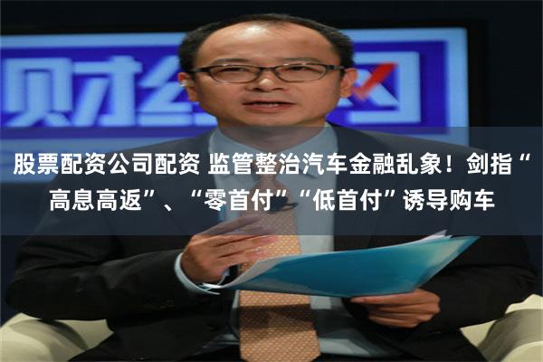 股票配资公司配资 监管整治汽车金融乱象！剑指“高息高返”、“零首付”“低首付”诱导购车