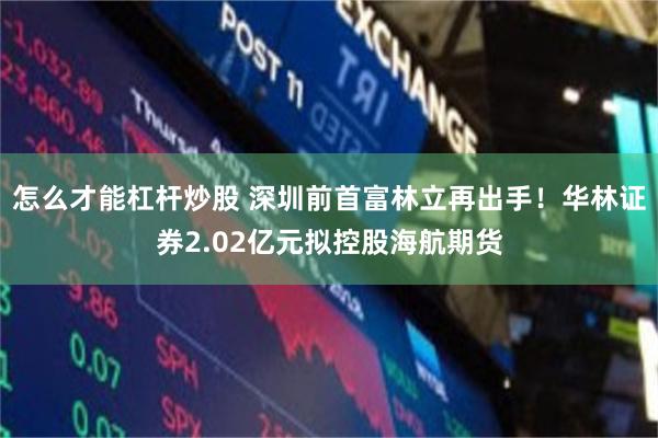 怎么才能杠杆炒股 深圳前首富林立再出手！华林证券2.02亿元拟控股海航期货