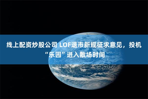 线上配资炒股公司 LOF退市新规征求意见，投机“乐园”进入散场时间