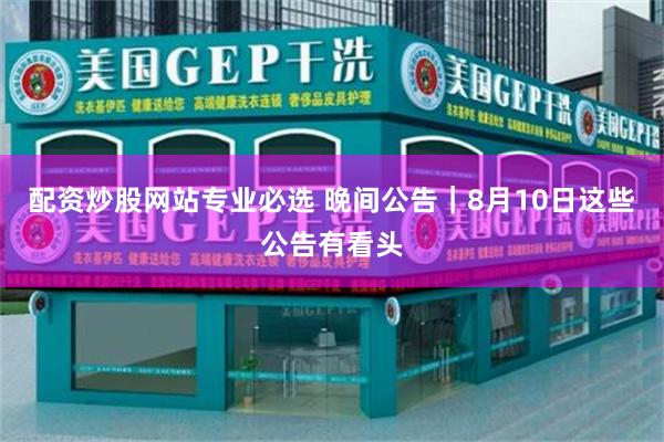 配资炒股网站专业必选 晚间公告｜8月10日这些公告有看头
