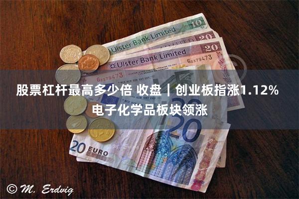 股票杠杆最高多少倍 收盘｜创业板指涨1.12% 电子化学品板块领涨