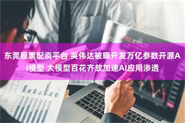 东莞股票配资平台 英伟达被曝开发万亿参数开源AI模型 大模型百花齐放加速AI应用渗透