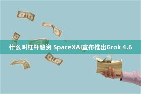 什么叫杠杆融资 SpaceXAI宣布推出Grok 4.6