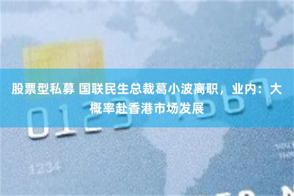 股票型私募 国联民生总裁葛小波离职，业内：大概率赴香港市场发展