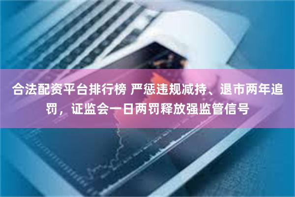 合法配资平台排行榜 严惩违规减持、退市两年追罚，证监会一日两罚释放强监管信号