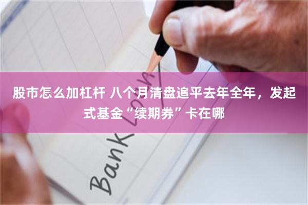 股市怎么加杠杆 八个月清盘追平去年全年，发起式基金“续期券”卡在哪