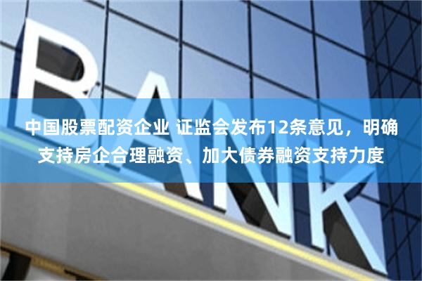 中国股票配资企业 证监会发布12条意见，明确支持房企合理融资、加大债券融资支持力度