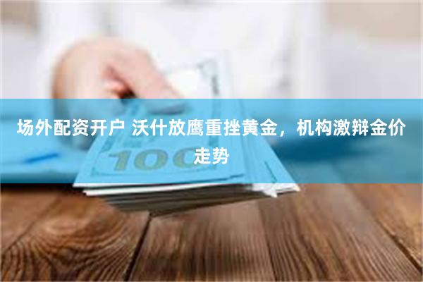 场外配资开户 沃什放鹰重挫黄金，机构激辩金价走势
