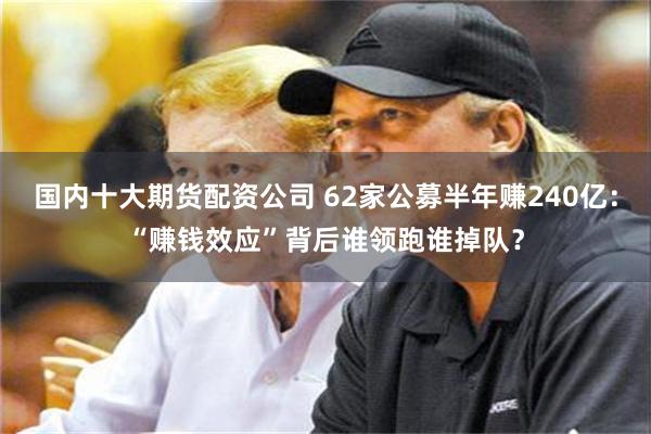 国内十大期货配资公司 62家公募半年赚240亿:“赚钱效应”背后谁领跑谁掉队?