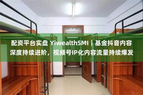 配资平台实盘 YiwealthSMI｜基金抖音内容深度持续进阶，视频号IP化内容流量持续爆发