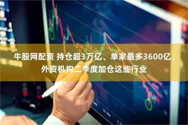 牛股网配资 持仓超3万亿、单家最多3600亿,外资机构二季度加仓这些行业