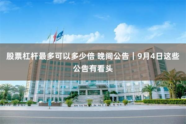 股票杠杆最多可以多少倍 晚间公告｜9月4日这些公告有看头
