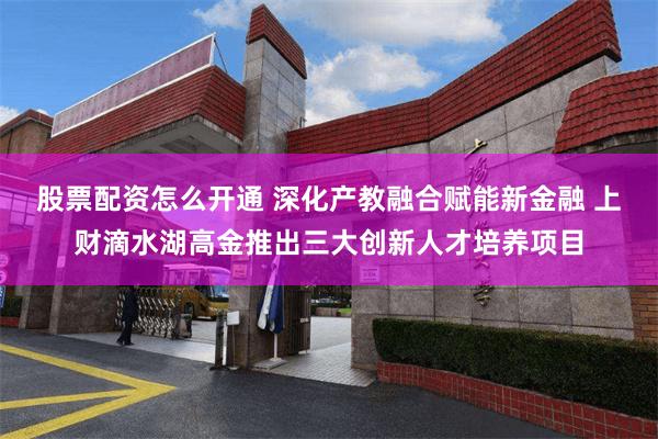 股票配资怎么开通 深化产教融合赋能新金融 上财滴水湖高金推出三大创新人才培养项目
