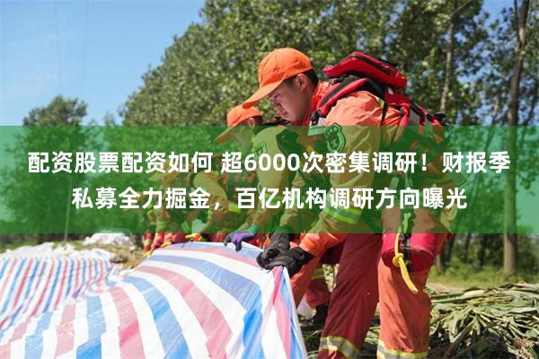 配资股票配资如何 超6000次密集调研！财报季私募全力掘金，百亿机构调研方向曝光